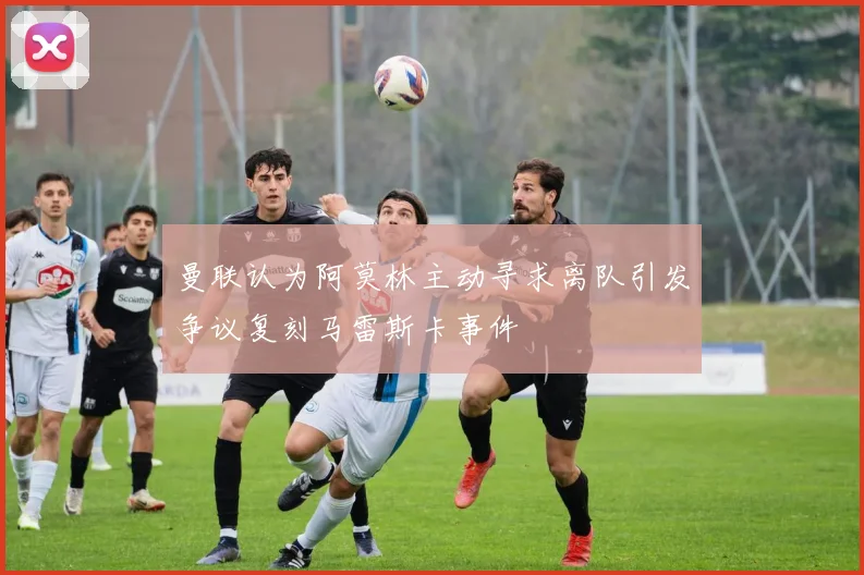 曼联认为阿莫林主动寻求离队引发争议复刻马雷斯卡事件
