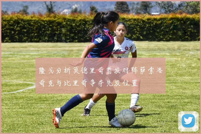 隆戈分析莫德里奇首发对阵萨索洛奇克与比里奇争夺先发位置
