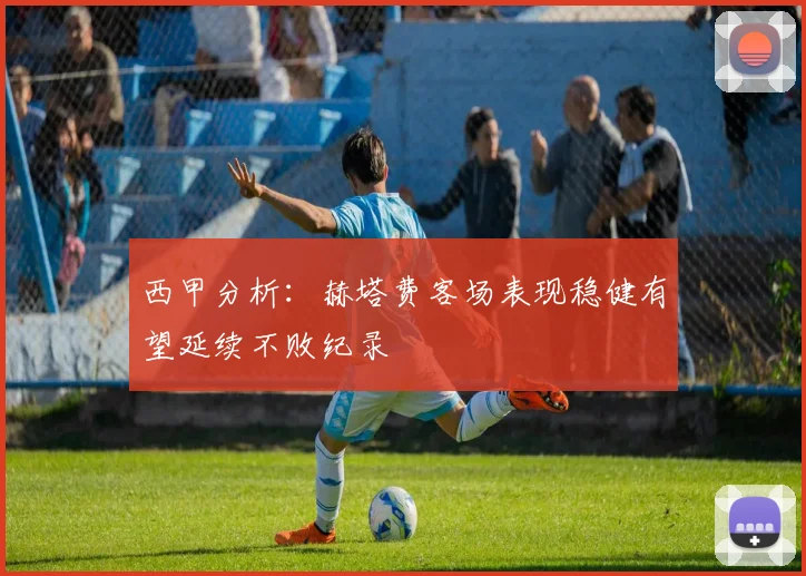 西甲分析：赫塔费客场表现稳健有望延续不败纪录