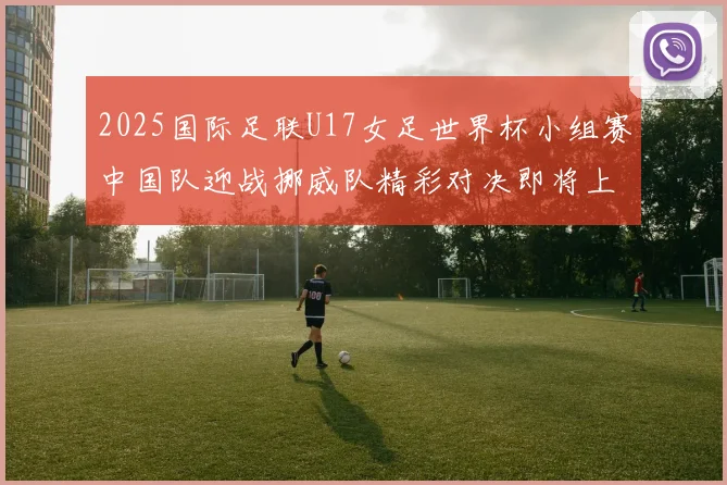 2025国际足联U17女足世界杯小组赛中国队迎战挪威队精彩对决即将上演