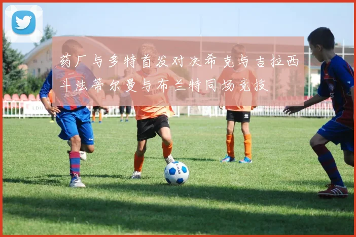 药厂与多特首发对决希克与吉拉西斗法蒂尔曼与布兰特同场竞技