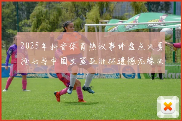 2025年抖音体育热议事件盘点火勇抢七与中国女篮亚洲杯遗憾无缘决赛