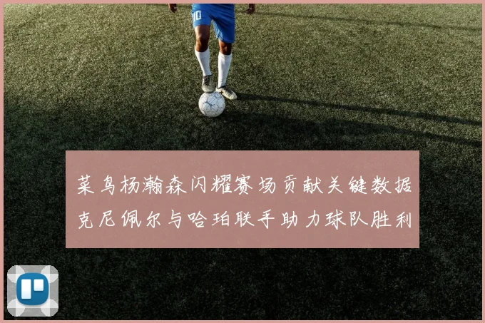 菜鸟杨瀚森闪耀赛场贡献关键数据克尼佩尔与哈珀联手助力球队胜利