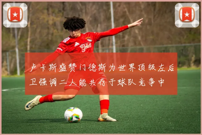 卢卡斯盛赞门德斯为世界顶级左后卫强调二人能共存于球队竞争中