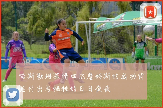 哈斯勒姆深情回忆詹姆斯的成功背后付出与牺牲的日日夜夜