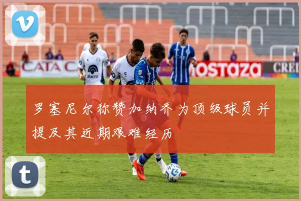 罗塞尼尔称赞加纳乔为顶级球员并提及其近期艰难经历