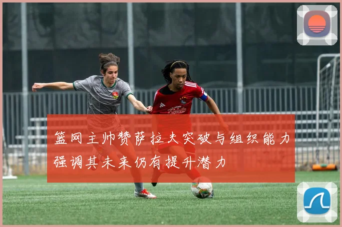 篮网主帅赞萨拉夫突破与组织能力强调其未来仍有提升潜力