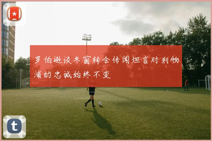 罗伯逊谈冬窗转会传闻坦言对利物浦的忠诚始终不变