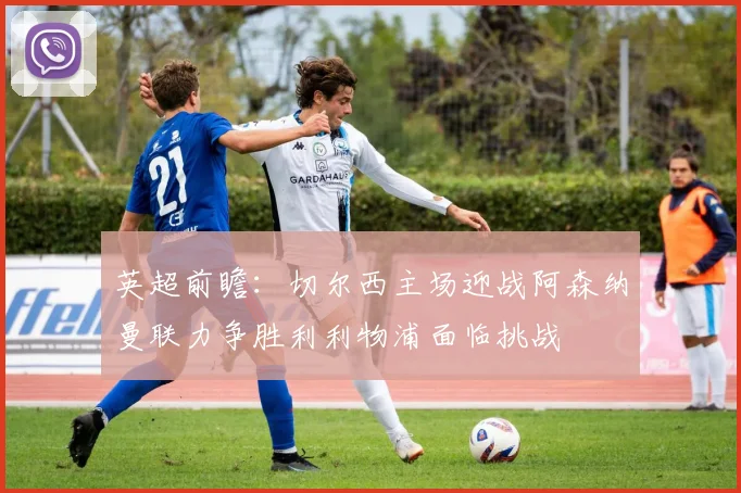 英超前瞻：切尔西主场迎战阿森纳曼联力争胜利利物浦面临挑战