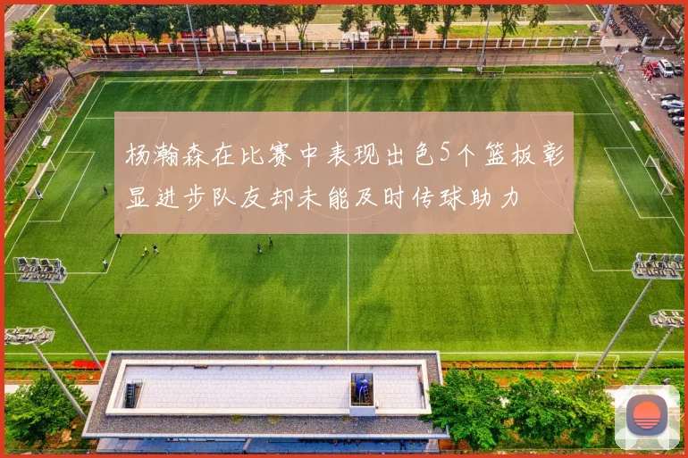 杨瀚森在比赛中表现出色5个篮板彰显进步队友却未能及时传球助力