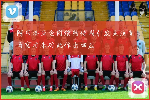 阿韦洛亚合同续约传闻引发关注皇马官方未对此作出回应