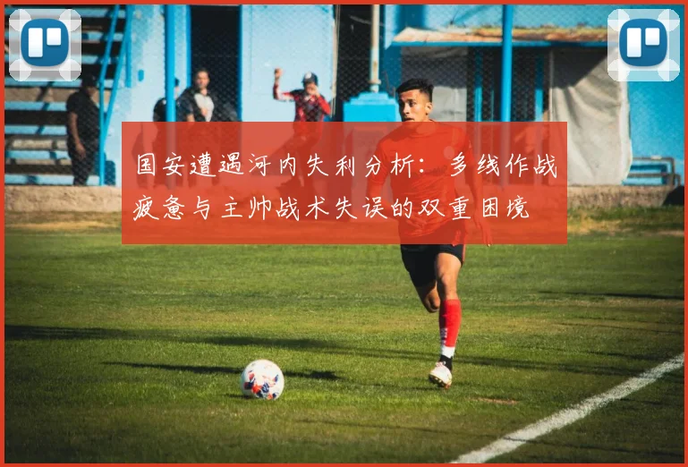国安遭遇河内失利分析：多线作战疲惫与主帅战术失误的双重困境