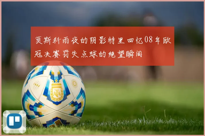 莫斯科雨夜的阴影特里回忆08年欧冠决赛罚失点球的绝望瞬间