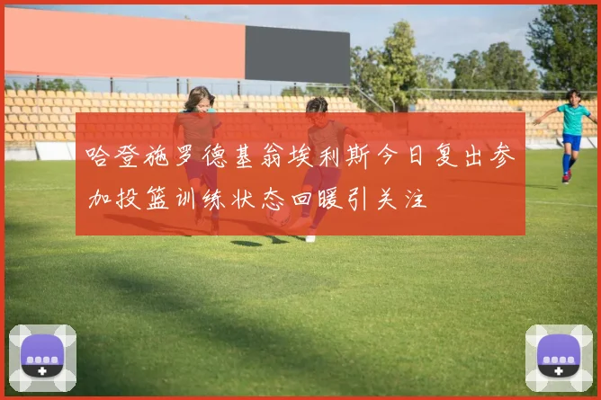 哈登施罗德基翁埃利斯今日复出参加投篮训练状态回暖引关注
