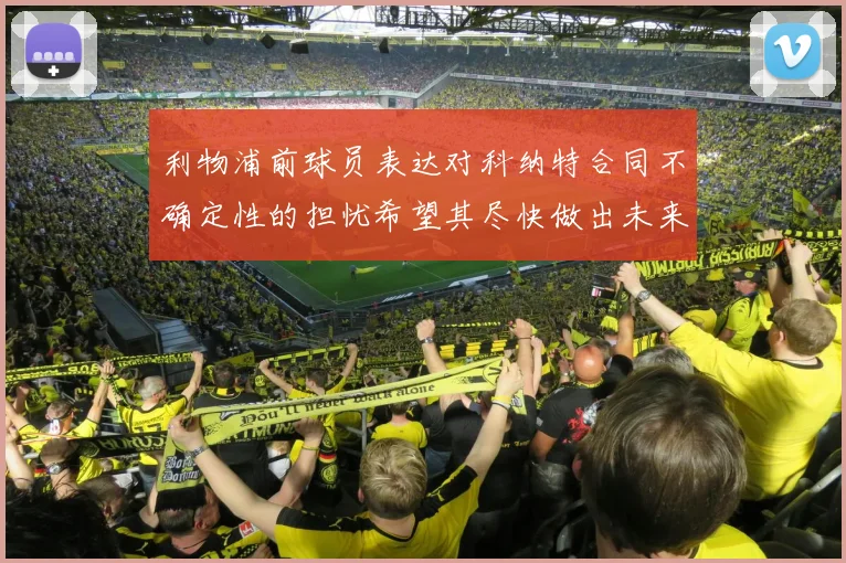 利物浦前球员表达对科纳特合同不确定性的担忧希望其尽快做出未来决定