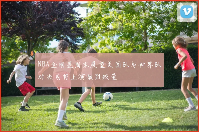 NBA全明星周末展望美国队与世界队对决或将上演激烈较量