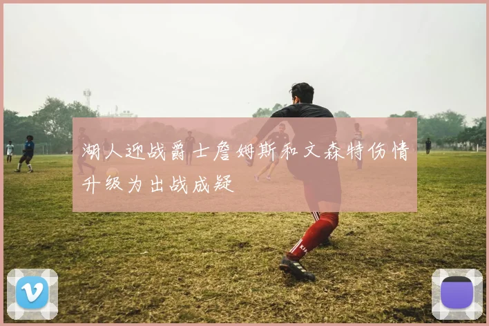 湖人迎战爵士詹姆斯和文森特伤情升级为出战成疑