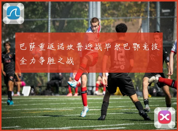 巴萨重返诺坎普迎战毕尔巴鄂竞技全力争胜之战