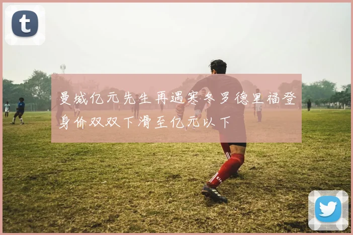 曼城亿元先生再遇寒冬罗德里福登身价双双下滑至亿元以下